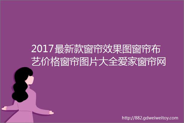 2017最新款窗帘效果图窗帘布艺价格窗帘图片大全爱家窗帘网